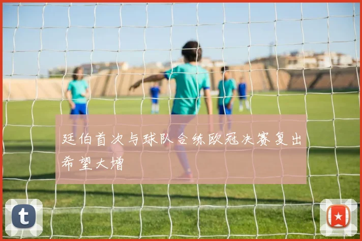 廷伯首次与球队合练欧冠决赛复出希望大增