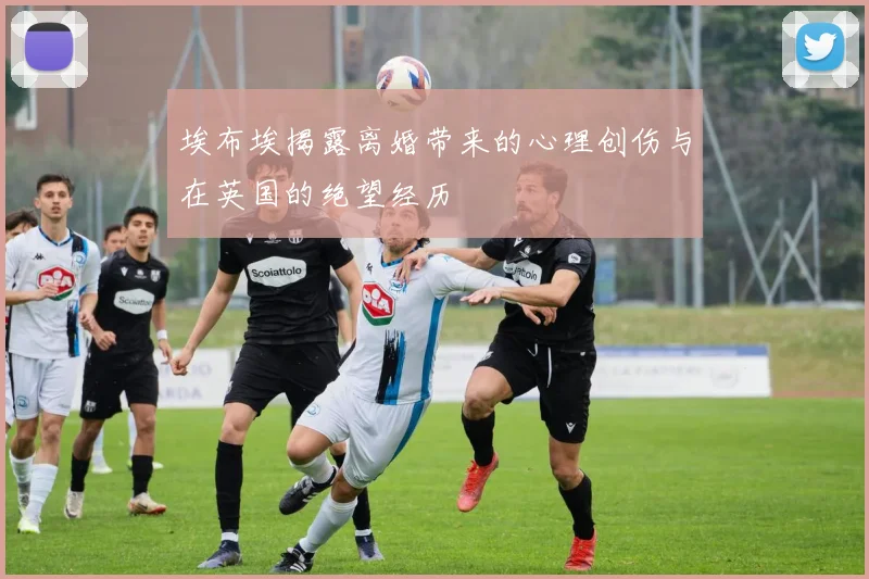 埃布埃揭露离婚带来的心理创伤与在英国的绝望经历