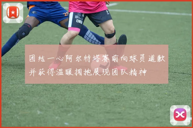 团结一心阿尔特塔赛前向球员道歉并获得温暖拥抱展现团队精神