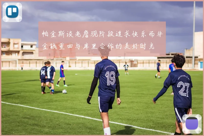 帕金斯谈老詹现阶段追求快乐而非金钱重回与库里合作的美好时光