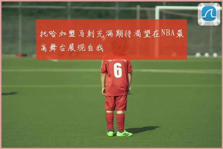 托哈加盟马刺充满期待渴望在NBA最高舞台展现自我