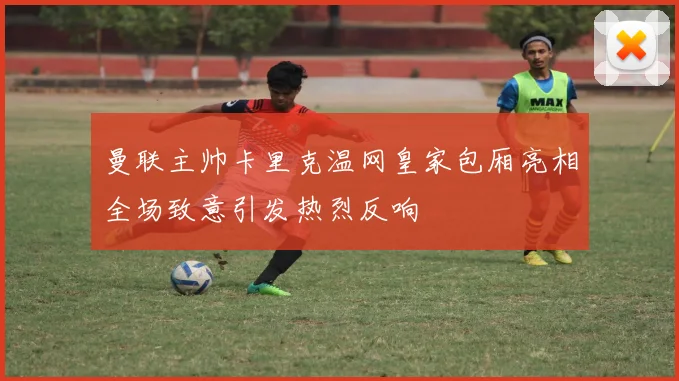 曼联主帅卡里克温网皇家包厢亮相全场致意引发热烈反响