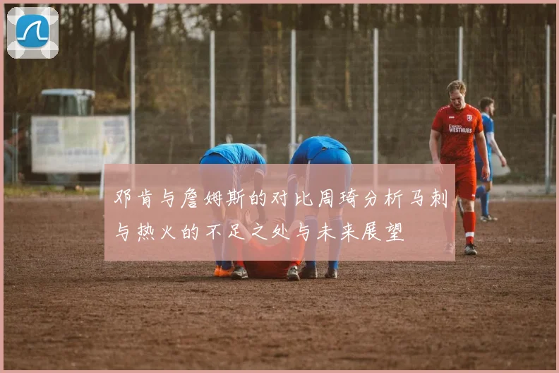 邓肯与詹姆斯的对比周琦分析马刺与热火的不足之处与未来展望