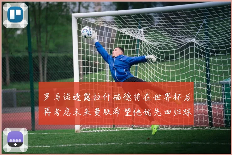 罗马诺透露拉什福德将在世界杯后再考虑未来曼联希望他优先回归球队