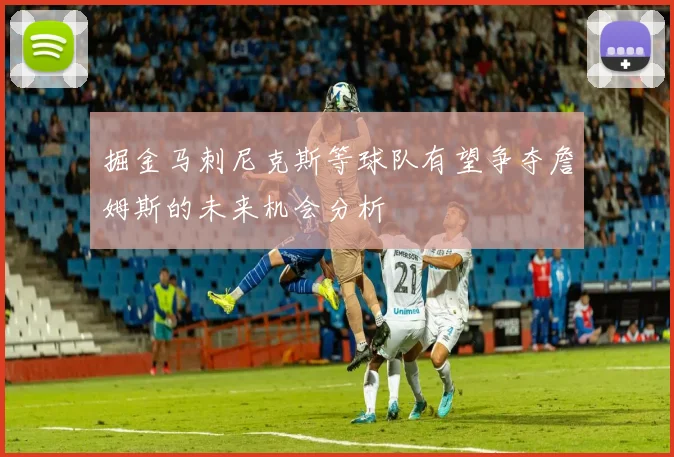 掘金马刺尼克斯等球队有望争夺詹姆斯的未来机会分析