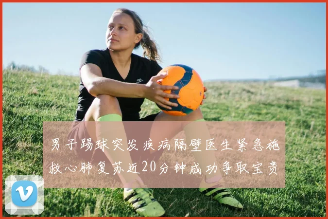 男子踢球突发疾病隔壁医生紧急施救心肺复苏近20分钟成功争取宝贵时间