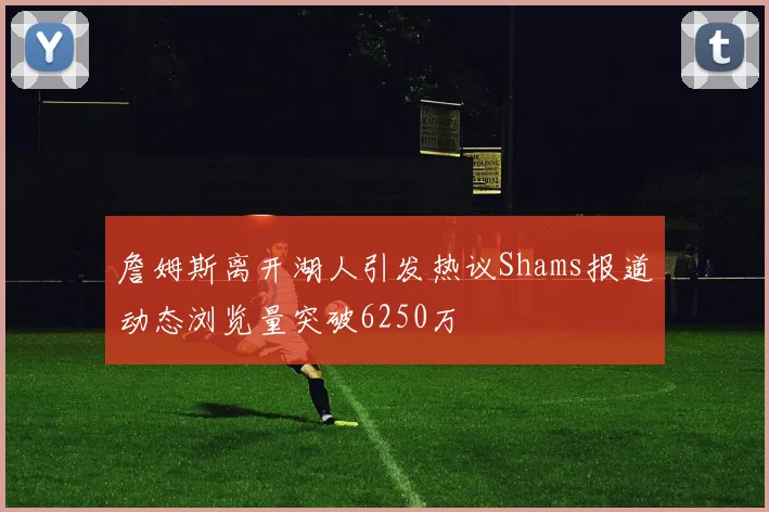 詹姆斯离开湖人引发热议Shams报道动态浏览量突破6250万