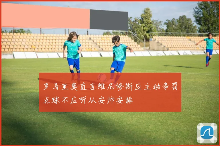 罗马里奥直言维尼修斯应主动争罚点球不应听从安帅安排