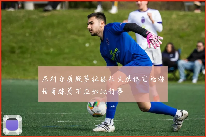 尼科尔质疑萨拉赫社交媒体言论称传奇球员不应如此行事