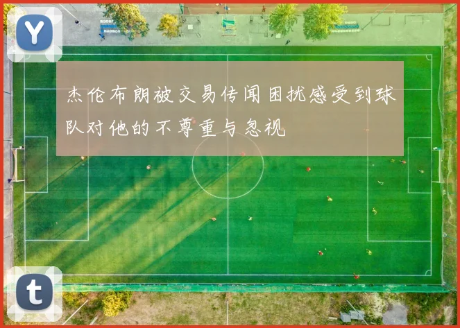 杰伦布朗被交易传闻困扰感受到球队对他的不尊重与忽视