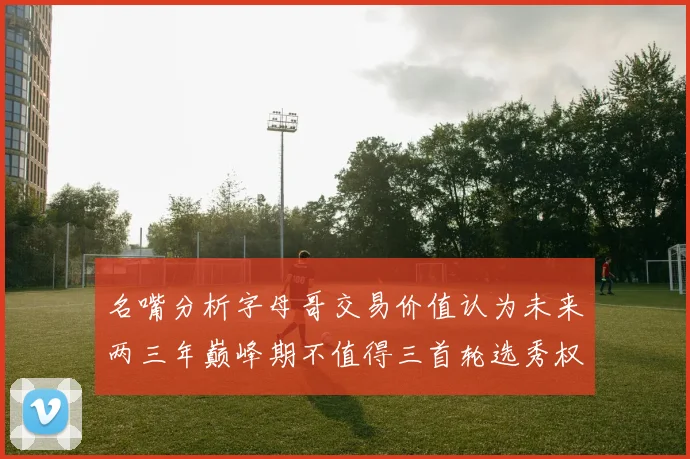 名嘴分析字母哥交易价值认为未来两三年巅峰期不值得三首轮选秀权