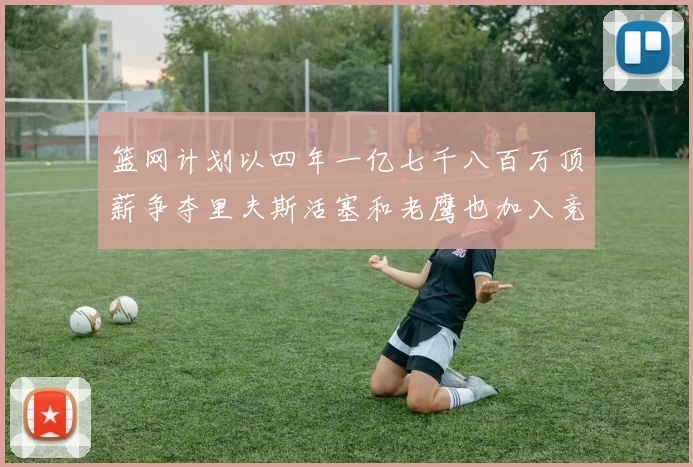 篮网计划以四年一亿七千八百万顶薪争夺里夫斯活塞和老鹰也加入竞标行列