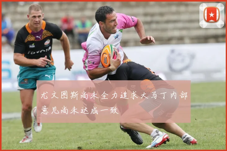 尤文图斯尚未全力追求大马丁内部意见尚未达成一致
