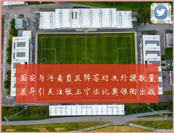 国安与河南首发阵容对决外援数量差异引关注张玉宁法比奥领衔出战