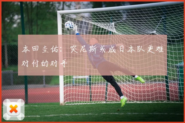 本田圭佑：突尼斯或成日本队更难对付的对手