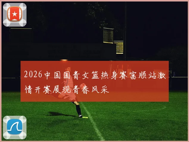 2026中国国青女篮热身赛富顺站激情开赛展现青春风采