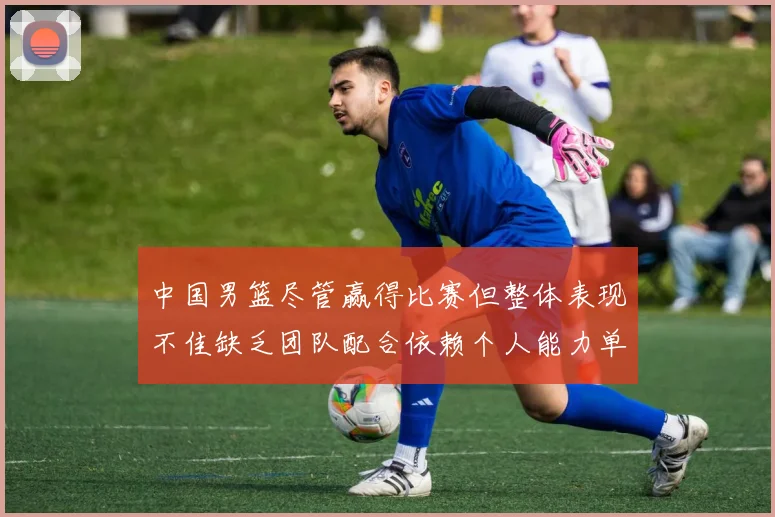 中国男篮尽管赢得比赛但整体表现不佳缺乏团队配合依赖个人能力单打成效有限