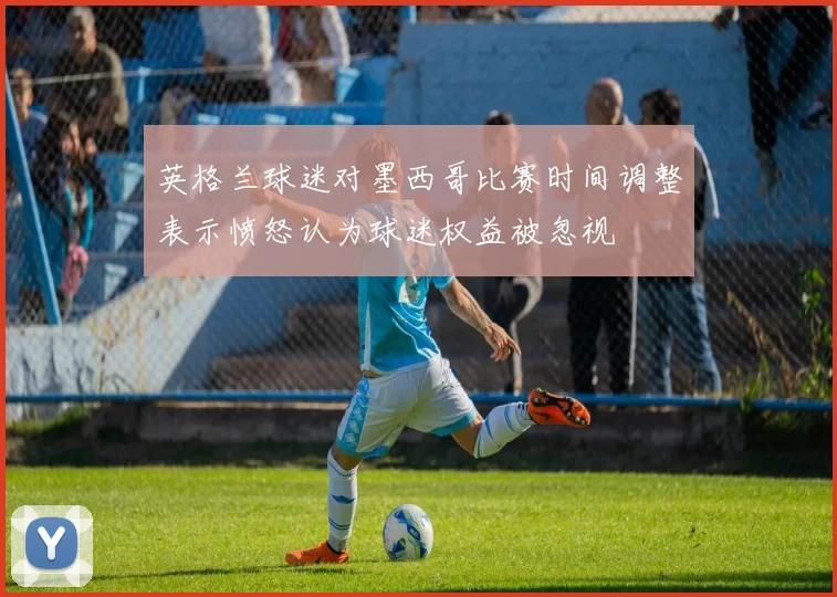 英格兰球迷对墨西哥比赛时间调整表示愤怒认为球迷权益被忽视