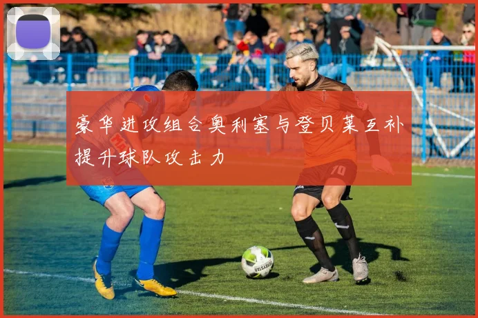 豪华进攻组合奥利塞与登贝莱互补提升球队攻击力